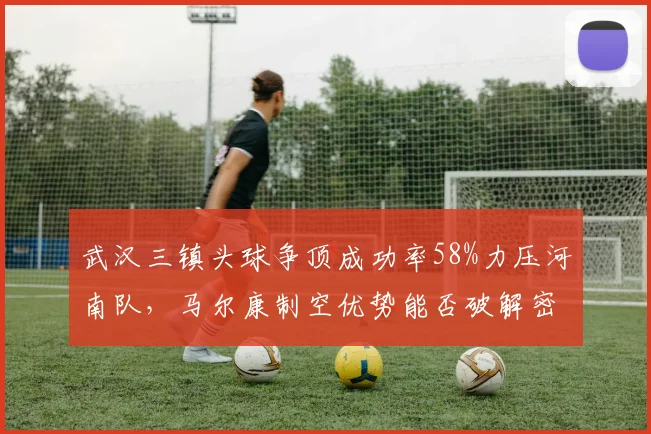 武汉三镇头球争顶成功率58%力压河南队,马尔康制空优势能否破解密集防守?
