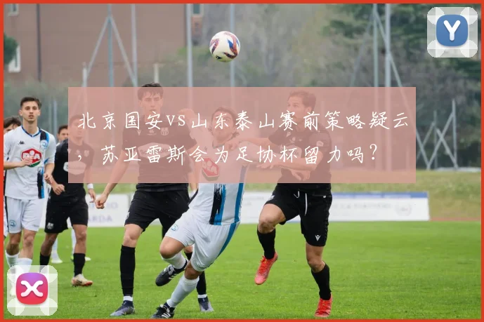 北京国安vs山东泰山赛前策略疑云,苏亚雷斯会为足协杯留力吗?