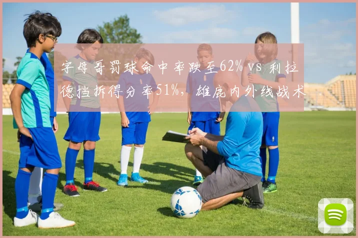 字母哥罚球命中率跌至62% vs 利拉德挡拆得分率51%,雄鹿内外线战术博弈成焦点