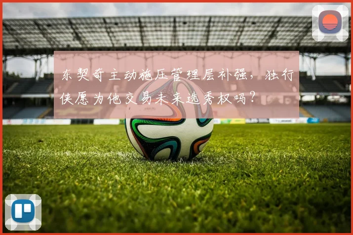 东契奇主动施压管理层补强,独行侠愿为他交易未来选秀权吗?