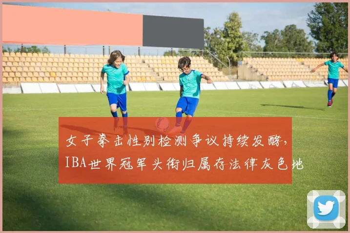 女子拳击性别检测争议持续发酵,IBA世界冠军头衔归属存法律灰色地带