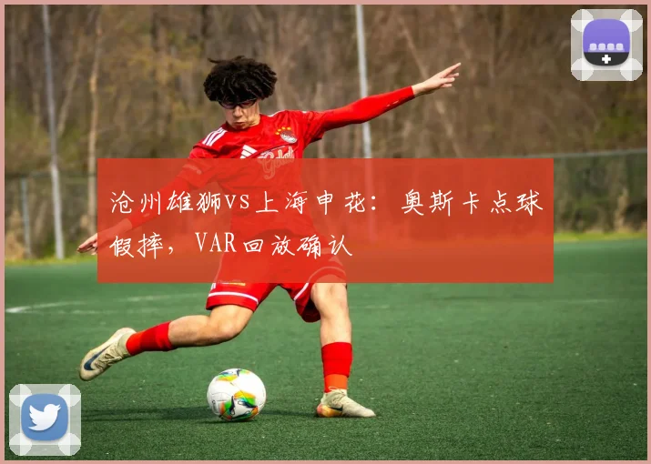 沧州雄狮vs上海申花:奥斯卡点球假摔,VAR回放确认