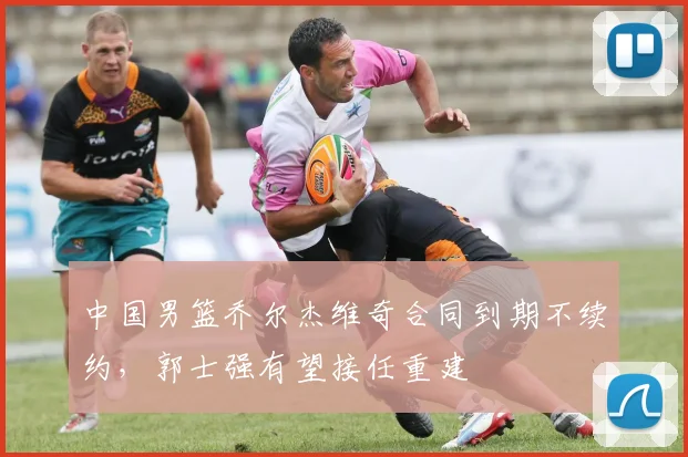 中国男篮乔尔杰维奇合同到期不续约,郭士强有望接任重建