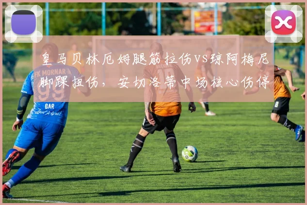 皇马贝林厄姆腿筋拉伤vs琼阿梅尼脚踝扭伤,安切洛蒂中场核心伤停影响对比