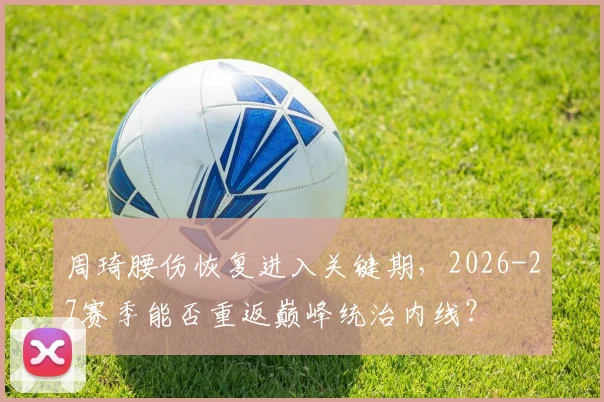 周琦腰伤恢复进入关键期,2026-27赛季能否重返巅峰统治内线?
