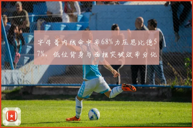 字母哥内线命中率68%力压恩比德57%,低位背身与面框突破效率分化明显